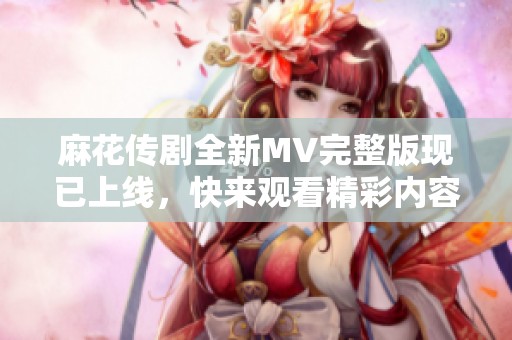 麻花传剧全新MV完整版现已上线，快来观看精彩内容！