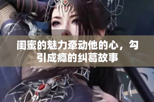 闺蜜的魅力牵动他的心，勾引成瘾的纠葛故事