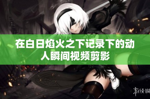 在白日焰火之下记录下的动人瞬间视频剪影