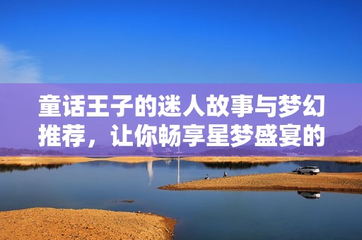 童话王子的迷人故事与梦幻推荐，让你畅享星梦盛宴的奇妙之旅