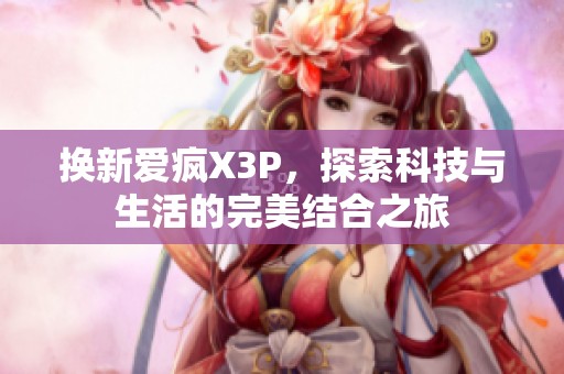 换新爱疯X3P，探索科技与生活的完美结合之旅
