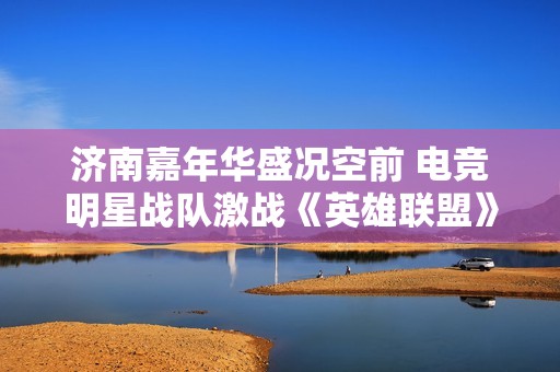 济南嘉年华盛况空前 电竞明星战队激战《英雄联盟》与《王者荣耀》