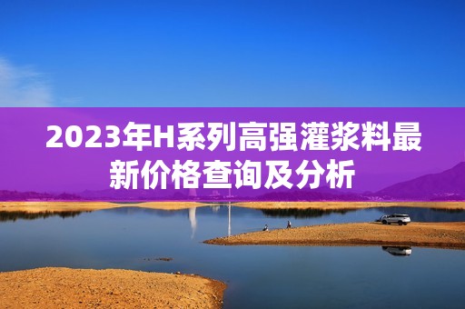 2023年H系列高强灌浆料最新价格查询及分析