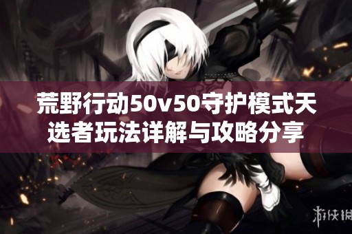 荒野行动50v50守护模式天选者玩法详解与攻略分享