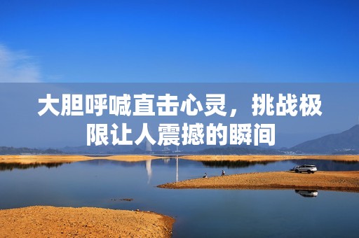大胆呼喊直击心灵，挑战极限让人震撼的瞬间