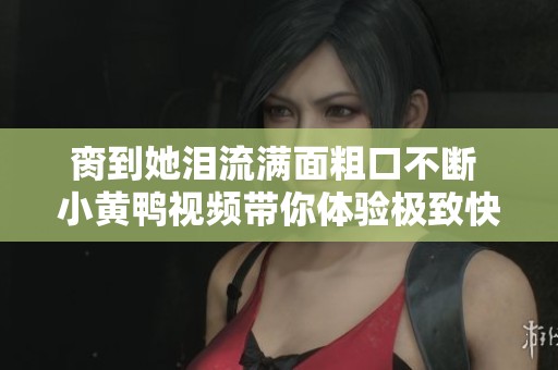 脔到她泪流满面粗口不断 小黄鸭视频带你体验极致快感