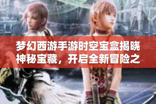 梦幻西游手游时空宝盒揭晓神秘宝藏，开启全新冒险之旅
