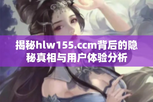 揭秘hlw155.ccm背后的隐秘真相与用户体验分析