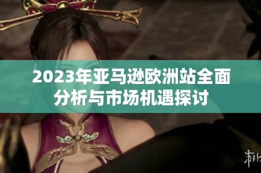 2023年亚马逊欧洲站全面分析与市场机遇探讨
