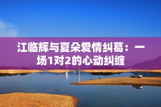 江临辉与夏朵爱情纠葛：一场1对2的心动纠缠