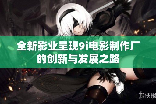 全新影业呈现9i电影制作厂的创新与发展之路