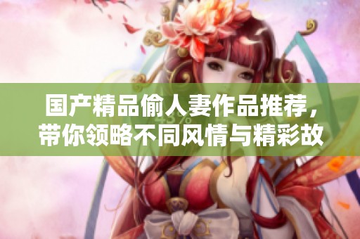 国产精品偷人妻作品推荐，带你领略不同风情与精彩故事