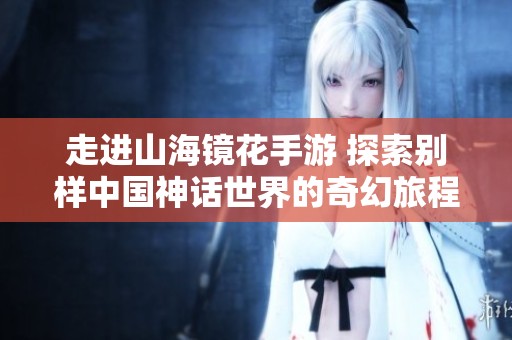 走进山海镜花手游 探索别样中国神话世界的奇幻旅程