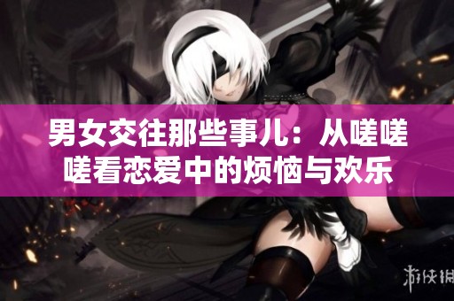 男女交往那些事儿：从嗟嗟嗟看恋爱中的烦恼与欢乐