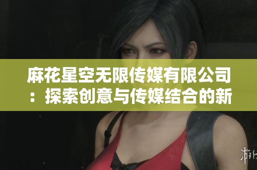 麻花星空无限传媒有限公司：探索创意与传媒结合的新领域