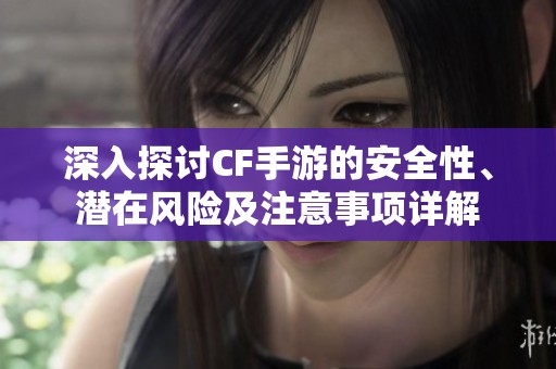 深入探讨CF手游的安全性、潜在风险及注意事项详解