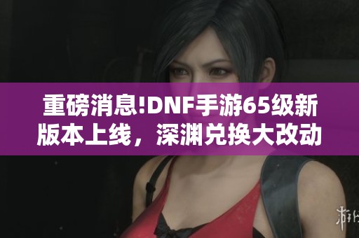 重磅消息!DNF手游65级新版本上线，深渊兑换大改动解析