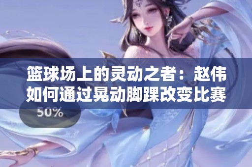 篮球场上的灵动之者：赵伟如何通过晃动脚踝改变比赛格局