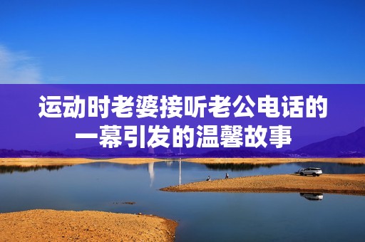 运动时老婆接听老公电话的一幕引发的温馨故事