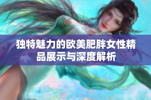独特魅力的欧美肥胖女性精品展示与深度解析