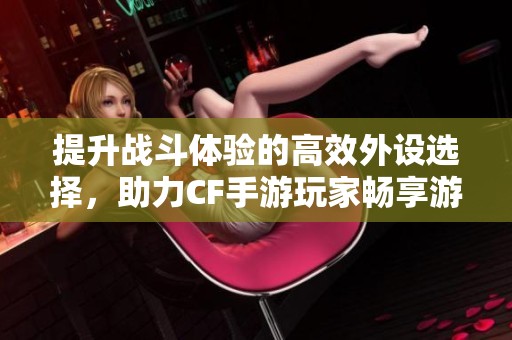 提升战斗体验的高效外设选择，助力CF手游玩家畅享游戏乐趣