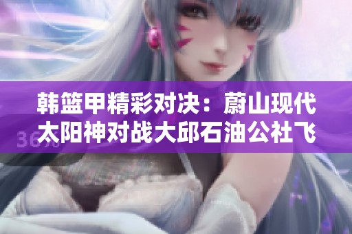 韩篮甲精彩对决：蔚山现代太阳神对战大邱石油公社飞马直播盛况