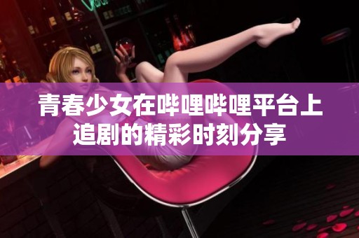 青春少女在哔哩哔哩平台上追剧的精彩时刻分享