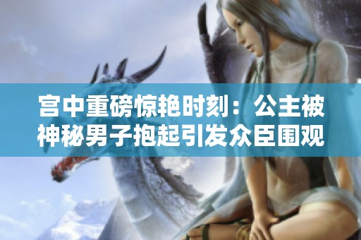 宫中重磅惊艳时刻：公主被神秘男子抱起引发众臣围观