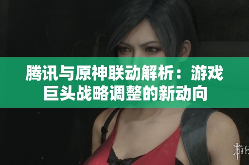 腾讯与原神联动解析：游戏巨头战略调整的新动向