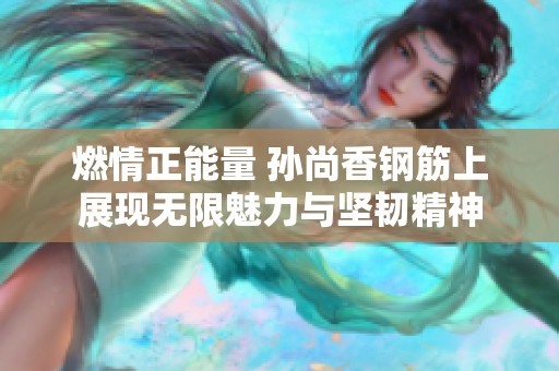 燃情正能量 孙尚香钢筋上展现无限魅力与坚韧精神