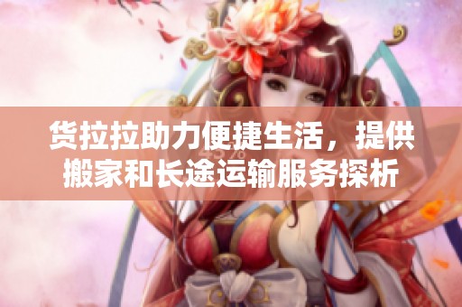 货拉拉助力便捷生活，提供搬家和长途运输服务探析