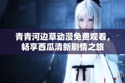 青青河边草动漫免费观看，畅享西瓜清新剧情之旅