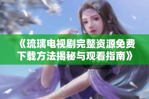 《琉璃电视剧完整资源免费下载方法揭秘与观看指南》