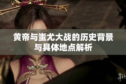 黄帝与蚩尤大战的历史背景与具体地点解析