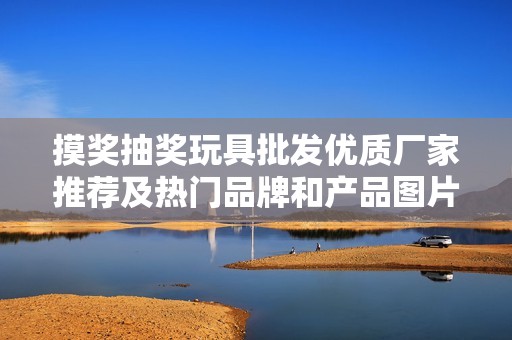 摸奖抽奖玩具批发优质厂家推荐及热门品牌和产品图片展示
