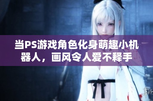 当PS游戏角色化身萌趣小机器人，画风令人爱不释手