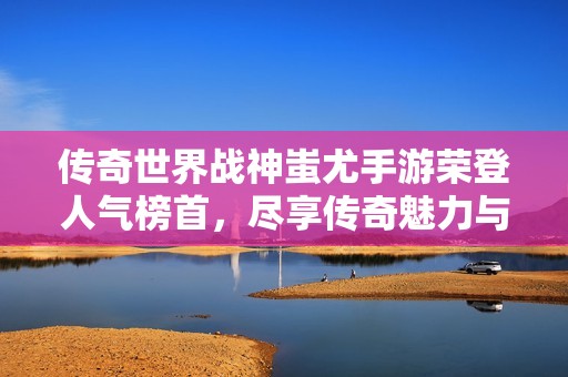 传奇世界战神蚩尤手游荣登人气榜首，尽享传奇魅力与热血战斗