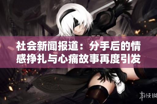 社会新闻报道：分手后的情感挣扎与心痛故事再度引发关注
