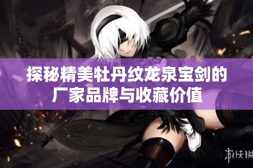 探秘精美牡丹纹龙泉宝剑的厂家品牌与收藏价值