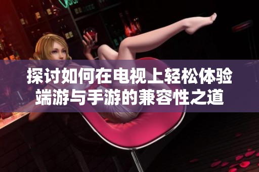 探讨如何在电视上轻松体验端游与手游的兼容性之道