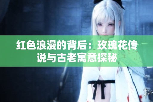 红色浪漫的背后：玫瑰花传说与古老寓意探秘