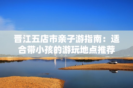 晋江五店市亲子游指南：适合带小孩的游玩地点推荐