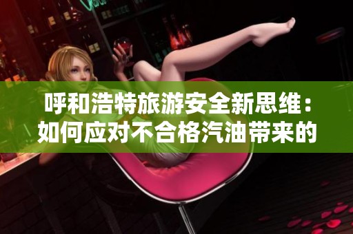 呼和浩特旅游安全新思维：如何应对不合格汽油带来的隐患