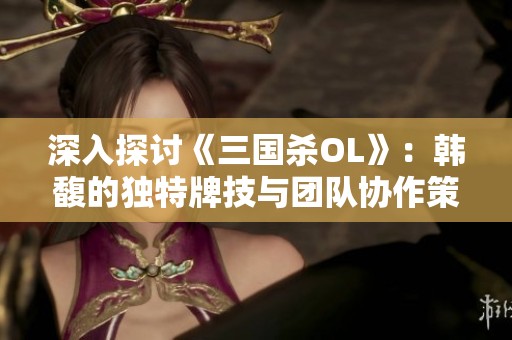 深入探讨《三国杀OL》：韩馥的独特牌技与团队协作策略