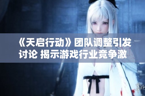 《天启行动》团队调整引发讨论 揭示游戏行业竞争激烈真相