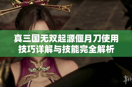 真三国无双起源偃月刀使用技巧详解与技能完全解析