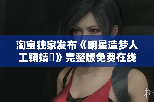 淘宝独家发布《明星造梦人工鞠婧祎》完整版免费在线观看信息