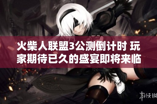 火柴人联盟3公测倒计时 玩家期待已久的盛宴即将来临