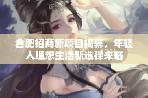 合肥招商新项目揭幕，年轻人理想生活新选择来临