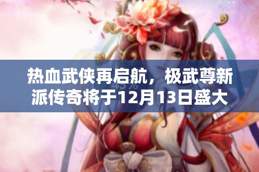 热血武侠再启航，极武尊新派传奇将于12月13日盛大开测